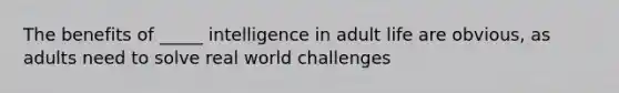 The benefits of _____ intelligence in adult life are obvious, as adults need to solve real world challenges