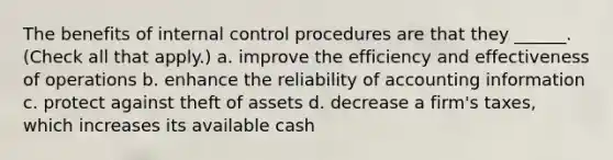 The benefits of internal control procedures are that they ______. (Check all that apply.) a. improve the efficiency and effectiveness of operations b. enhance the reliability of accounting information c. protect against theft of assets d. decrease a firm's taxes, which increases its available cash