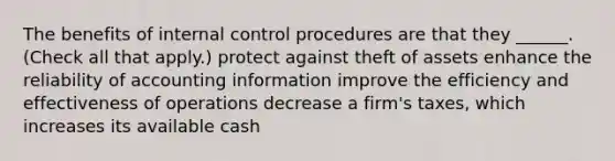 The benefits of internal control procedures are that they ______. (Check all that apply.) protect against theft of assets enhance the reliability of accounting information improve the efficiency and effectiveness of operations decrease a firm's taxes, which increases its available cash