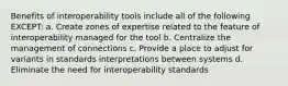 Benefits of interoperability tools include all of the following EXCEPT: a. Create zones of expertise related to the feature of interoperability managed for the tool b. Centralize the management of connections c. Provide a place to adjust for variants in standards interpretations between systems d. Eliminate the need for interoperability standards