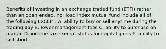 Benefits of investing in an exchange traded fund (ETFI) rather than an open-ended, no- load index mutual fund include all of the following EXCEPT. A. ability to buy or sell anytime during the trading day B. lower management fees C. ability to purchase on margin D. income tax-exempt status for capital gains E. ability to sell short