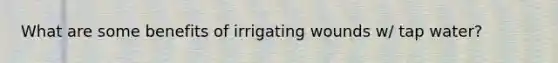 What are some benefits of irrigating wounds w/ tap water?