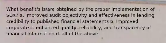 What benefit/s is/are obtained by the proper implementation of SOX? a. Improved audit objectivity and effectiveness in lending credibility to published financial statements b. Improved corporate c. enhanced quality, reliability, and transparency of financial information d. all of the above