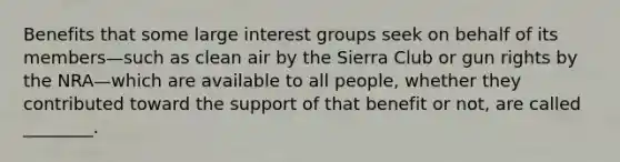 Benefits that some large interest groups seek on behalf of its members—such as clean air by the Sierra Club or gun rights by the NRA—which are available to all people, whether they contributed toward the support of that benefit or not, are called ________.