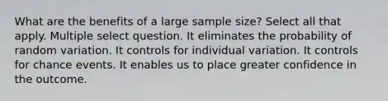 What are the benefits of a large sample size? Select all that apply. Multiple select question. It eliminates the probability of random variation. It controls for individual variation. It controls for chance events. It enables us to place greater confidence in the outcome.