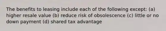 The benefits to leasing include each of the following except: (a) higher resale value (b) reduce risk of obsolescence (c) little or no down payment (d) shared tax advantage