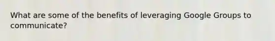 What are some of the benefits of leveraging Google Groups to communicate?