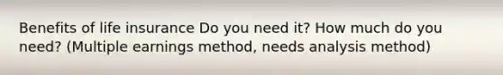 Benefits of life insurance Do you need it? How much do you need? (Multiple earnings method, needs analysis method)