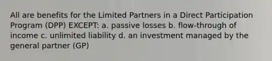 All are benefits for the Limited Partners in a Direct Participation Program (DPP) EXCEPT: a. passive losses b. flow-through of income c. unlimited liability d. an investment managed by the general partner (GP)