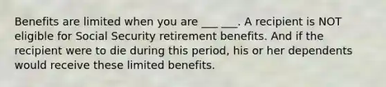 Benefits are limited when you are ___ ___. A recipient is NOT eligible for Social Security retirement benefits. And if the recipient were to die during this period, his or her dependents would receive these limited benefits.