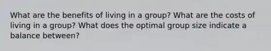 What are the benefits of living in a group? What are the costs of living in a group? What does the optimal group size indicate a balance between?