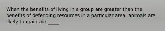 When the benefits of living in a group are <a href='https://www.questionai.com/knowledge/ktgHnBD4o3-greater-than' class='anchor-knowledge'>greater than</a> the benefits of defending resources in a particular area, animals are likely to maintain _____.