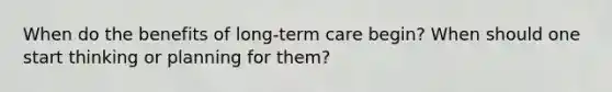 When do the benefits of long-term care begin? When should one start thinking or planning for them?