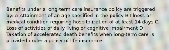 Benefits under a long-term care insurance policy are triggered by: A Attainment of an age specified in the policy B Illness or medical condition requiring hospitalization of at least 14 days C Loss of activities of daily living or cognitive impairment D Taxation of accelerated death benefits when long-term care is provided under a policy of life insurance