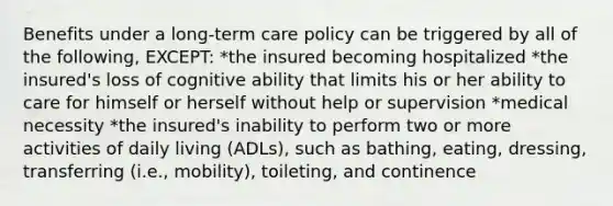 Benefits under a long-term care policy can be triggered by all of the following, EXCEPT: *the insured becoming hospitalized *the insured's loss of cognitive ability that limits his or her ability to care for himself or herself without help or supervision *medical necessity *the insured's inability to perform two or more activities of daily living (ADLs), such as bathing, eating, dressing, transferring (i.e., mobility), toileting, and continence