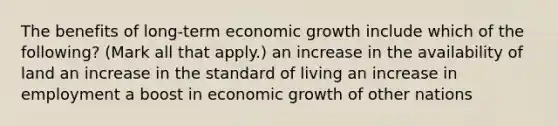 The benefits of long-term economic growth include which of the following? (Mark all that apply.) an increase in the availability of land an increase in the standard of living an increase in employment a boost in economic growth of other nations