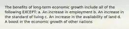 The benefits of long-term economic growth include all of the following EXCEPT: a. An increase in employment b. An increase in the standard of living c. An increase in the availability of land d. A boost in the economic growth of other nations