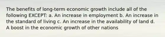 The benefits of long-term economic growth include all of the following EXCEPT: a. An increase in employment b. An increase in the standard of living c. An increase in the availability of land d. A boost in the economic growth of other nations