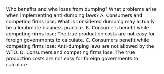 Who benefits and who loses from​ dumping? What problems arise when implementing​ anti-dumping laws? A. Consumers and competing firms​ lose; What is considered dumping may actually be a legitimate business practice. B. Consumers benefit while competing firms​ lose; The true production costs are not easy for foreign governments to calculate. C. Consumers benefit while competing firms​ lose; Anti-dumping laws are not allowed by the WTO. D. Consumers and competing firms​ lose; The true production costs are not easy for foreign governments to calculate.