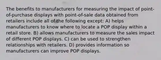 The benefits to manufacturers for measuring the impact of point-of-purchase displays with point-of-sale data obtained from retailers include all of the following except: A) helps manufacturers to know where to locate a POP display within a retail store. B) allows manufacturers to measure the sales impact of different POP displays. C) can be used to strengthen relationships with retailers. D) provides information so manufacturers can improve POP displays.