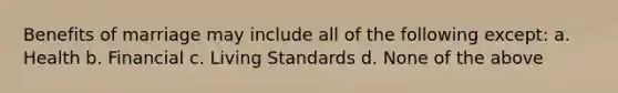 Benefits of marriage may include all of the following except: a. Health b. Financial c. Living Standards d. None of the above