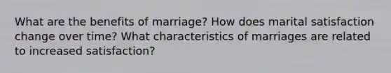 What are the benefits of marriage? How does marital satisfaction change over time? What characteristics of marriages are related to increased satisfaction?