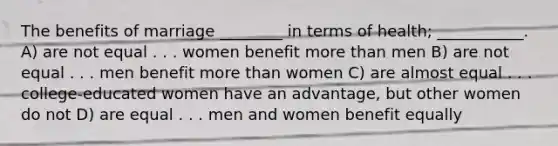 The benefits of marriage ________ in terms of health; ___________.​ A) ​are not equal . . . women benefit more than men B) ​are not equal . . . men benefit more than women C) ​are almost equal . . . college-educated women have an advantage, but other women do not D) ​are equal . . . men and women benefit equally