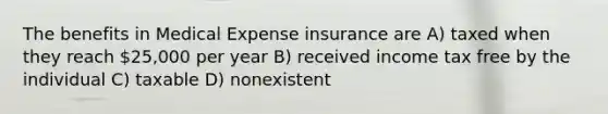 The benefits in Medical Expense insurance are A) taxed when they reach 25,000 per year B) received income tax free by the individual C) taxable D) nonexistent