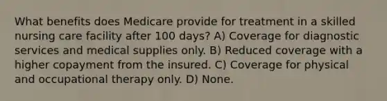 What benefits does Medicare provide for treatment in a skilled nursing care facility after 100 days? A) Coverage for diagnostic services and medical supplies only. B) Reduced coverage with a higher copayment from the insured. C) Coverage for physical and occupational therapy only. D) None.