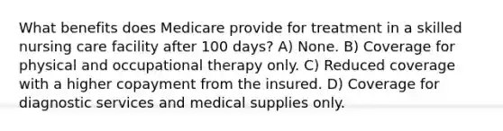 What benefits does Medicare provide for treatment in a skilled nursing care facility after 100 days? A) None. B) Coverage for physical and occupational therapy only. C) Reduced coverage with a higher copayment from the insured. D) Coverage for diagnostic services and medical supplies only.