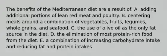 The benefits of the Mediterranean diet are a result of: A. adding additional portions of lean red meat and poultry. B. centering meals around a combination of vegetables, fruits, legumes, whole grains, and seafood. C. the use of olive oil as the only fat source in the diet. D. the elimination of most protein-rich food from the diet. E. a combination of increasing carbohydrate intake and reducing fat and protein intakes.