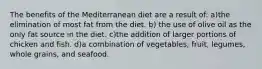 The benefits of the Mediterranean diet are a result of: a)the elimination of most fat from the diet. b) the use of olive oil as the only fat source in the diet. c)the addition of larger portions of chicken and fish. d)a combination of vegetables, fruit, legumes, whole grains, and seafood.