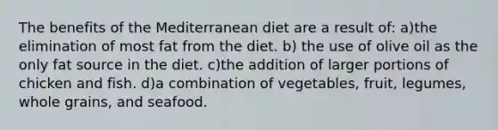 The benefits of the Mediterranean diet are a result of: a)the elimination of most fat from the diet. b) the use of olive oil as the only fat source in the diet. c)the addition of larger portions of chicken and fish. d)a combination of vegetables, fruit, legumes, whole grains, and seafood.