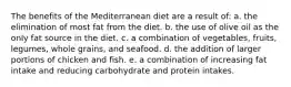 The benefits of the Mediterranean diet are a result of: a. the elimination of most fat from the diet. b. the use of olive oil as the only fat source in the diet. c. a combination of vegetables, fruits, legumes, whole grains, and seafood. d. the addition of larger portions of chicken and fish. e. a combination of increasing fat intake and reducing carbohydrate and protein intakes.