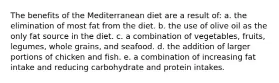 The benefits of the Mediterranean diet are a result of: a. the elimination of most fat from the diet. b. the use of olive oil as the only fat source in the diet. c. a combination of vegetables, fruits, legumes, whole grains, and seafood. d. the addition of larger portions of chicken and fish. e. a combination of increasing fat intake and reducing carbohydrate and protein intakes.