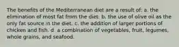 The benefits of the Mediterranean diet are a result of: a. the elimination of most fat from the diet. b. the use of olive oil as the only fat source in the diet. c. the addition of larger portions of chicken and fish. d. a combination of vegetables, fruit, legumes, whole grains, and seafood.