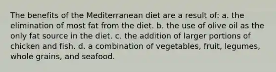 The benefits of the Mediterranean diet are a result of: a. the elimination of most fat from the diet. b. the use of olive oil as the only fat source in the diet. c. the addition of larger portions of chicken and fish. d. a combination of vegetables, fruit, legumes, whole grains, and seafood.