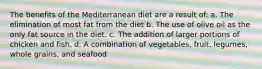 The benefits of the Mediterranean diet are a result of: a. The elimination of most fat from the diet b. The use of olive oil as the only fat source in the diet. c. The addition of larger portions of chicken and fish. d. A combination of vegetables, fruit, legumes, whole grains, and seafood