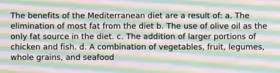 The benefits of the Mediterranean diet are a result of: a. The elimination of most fat from the diet b. The use of olive oil as the only fat source in the diet. c. The addition of larger portions of chicken and fish. d. A combination of vegetables, fruit, legumes, whole grains, and seafood