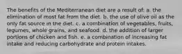 The benefits of the Mediterranean diet are a result of:​ a. ​the elimination of most fat from the diet. b. ​the use of olive oil as the only fat source in the diet. c. ​a combination of vegetables, fruits, legumes, whole grains, and seafood. d. ​the addition of larger portions of chicken and fish. e. ​a combination of increasing fat intake and reducing carbohydrate and protein intakes.