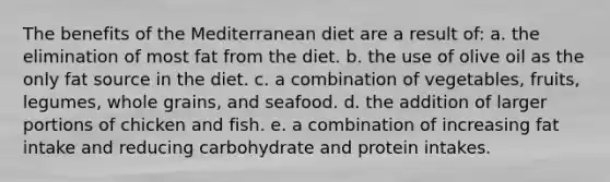 The benefits of the Mediterranean diet are a result of:​ a. ​the elimination of most fat from the diet. b. ​the use of olive oil as the only fat source in the diet. c. ​a combination of vegetables, fruits, legumes, whole grains, and seafood. d. ​the addition of larger portions of chicken and fish. e. ​a combination of increasing fat intake and reducing carbohydrate and protein intakes.