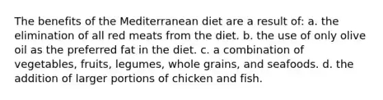 The benefits of the Mediterranean diet are a result of: a. the elimination of all red meats from the diet. b. the use of only olive oil as the preferred fat in the diet. c. a combination of vegetables, fruits, legumes, whole grains, and seafoods. d. the addition of larger portions of chicken and fish.