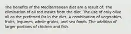 The benefits of the Mediterranean diet are a result of: The elimination of all red meats from the diet. The use of only olive oil as the preferred fat in the diet. A combination of vegetables, fruits, legumes, whole grains, and sea foods. The addition of larger portions of chicken and fish.