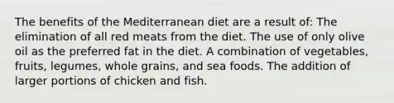 The benefits of the Mediterranean diet are a result of: The elimination of all red meats from the diet. The use of only olive oil as the preferred fat in the diet. A combination of vegetables, fruits, legumes, whole grains, and sea foods. The addition of larger portions of chicken and fish.