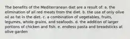 The benefits of the Mediterranean diet are a result of: a. the elimination of all red meats from the diet. b. the use of only olive oil as fat in the diet. c. a combination of vegetables, fruits, legumes, whole grains, and seafoods. d. the addition of larger portions of chicken and fish. e. endless pasta and breadsticks at olive garden