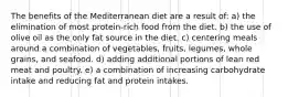 The benefits of the Mediterranean diet are a result of: a) the elimination of most protein-rich food from the diet. b) the use of olive oil as the only fat source in the diet. c) centering meals around a combination of vegetables, fruits, legumes, whole grains, and seafood. d) adding additional portions of lean red meat and poultry. e) a combination of increasing carbohydrate intake and reducing fat and protein intakes.