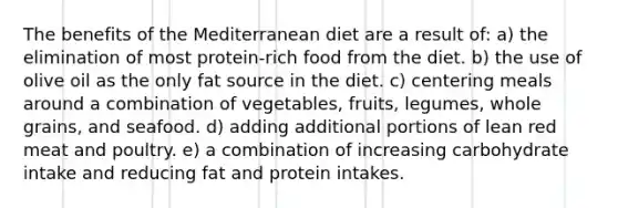 The benefits of the Mediterranean diet are a result of: a) the elimination of most protein-rich food from the diet. b) the use of olive oil as the only fat source in the diet. c) centering meals around a combination of vegetables, fruits, legumes, whole grains, and seafood. d) adding additional portions of lean red meat and poultry. e) a combination of increasing carbohydrate intake and reducing fat and protein intakes.