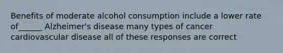 Benefits of moderate alcohol consumption include a lower rate of______ Alzheimer's disease many types of cancer cardiovascular disease all of these responses are correct