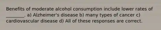 Benefits of moderate alcohol consumption include lower rates of ________. a) Alzheimer's disease b) many types of cancer c) cardiovascular disease d) All of these responses are correct.