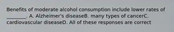 Benefits of moderate alcohol consumption include lower rates of ________. A. Alzheimer's diseaseB. many types of cancerC. cardiovascular diseaseD. All of these responses are correct